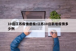 10日江苏疫情速报/江苏10日新增疫情多少例