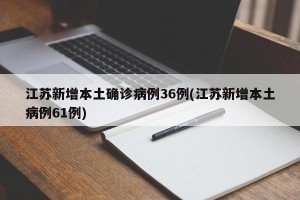 江苏新增本土确诊病例36例(江苏新增本土病例61例)