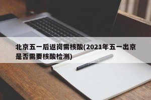 北京五一后返岗需核酸(2021年五一出京是否需要核酸检测)