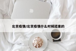 北京疫情/北京疫情什么时候结束的