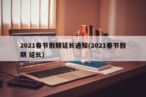 2021春节假期延长通知(2021春节假期 延长) 2021春节假期延长通知(2021春节假期 延长)