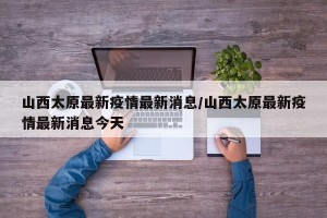 山西太原最新疫情最新消息/山西太原最新疫情最新消息今天