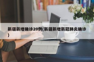 新疆新增确诊20例(新疆新增新冠肺炎确诊)