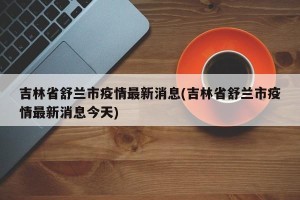 吉林省舒兰市疫情最新消息(吉林省舒兰市疫情最新消息今天) 吉林省舒兰市疫情最新消息(吉林省舒兰市疫情最新消息今天)