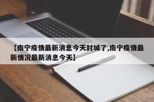 【南宁疫情最新消息今天封城了,南宁疫情最新情况最新消息今天】
