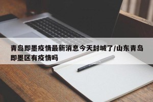 青岛即墨疫情最新消息今天封城了/山东青岛即墨区有疫情吗