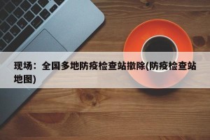 现场:全国多地防疫检查站撤除(防疫检查站地图) 现场:全国多地防疫检查站撤除(防疫检查站地图)