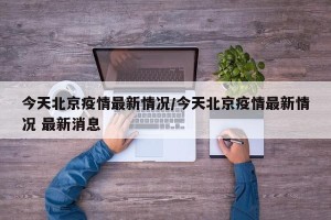 今天北京疫情最新情况/今天北京疫情最新情况 最新消息