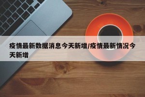 疫情最新数据消息今天新增/疫情最新情况今天新增