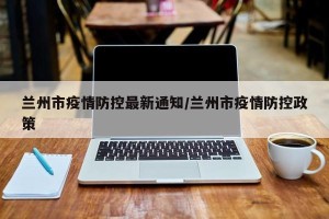 兰州市疫情防控最新通知/兰州市疫情防控政策