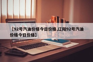 【92号汽油价格今日价格,辽阳92号汽油价格今日价格】