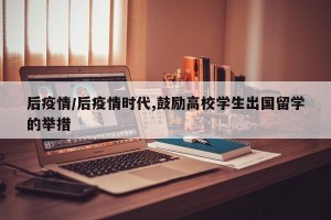 后疫情/后疫情时代,鼓励高校学生出国留学的举措