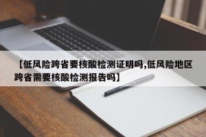【低风险跨省要核酸检测证明吗,低风险地区跨省需要核酸检测报告吗】