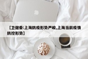 【卫健委:上海防疫形势严峻,上海当前疫情防控形势】