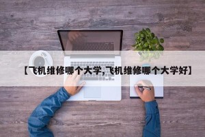 【飞机维修哪个大学,飞机维修哪个大学好】