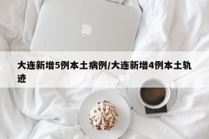 大连新增5例本土病例/大连新增4例本土轨迹 大连新增5例本土病例/大连新增4例本土轨迹