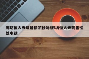 廊坊恒大天筑是精装修吗/廊坊恒大天筑售楼处电话