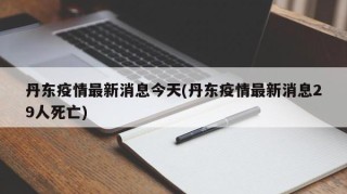 丹东疫情最新消息今天(丹东疫情最新消息29人死亡)