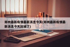 郑州最新疫情最新消息今天(郑州最新疫情最新消息今天封城了)