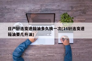 日产轩逸变速箱油多久换一次(16轩逸变速箱油要几升油)