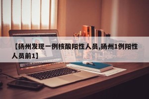 【扬州发现一例核酸阳性人员,扬州1例阳性人员前1】