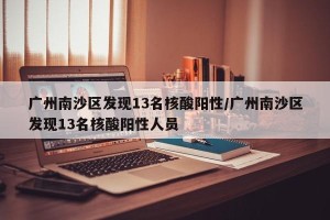 广州南沙区发现13名核酸阳性/广州南沙区发现13名核酸阳性人员