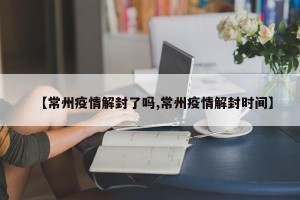 【常州疫情解封了吗,常州疫情解封时间】