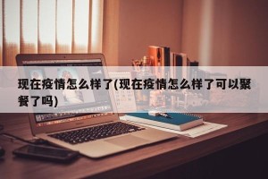现在疫情怎么样了(现在疫情怎么样了可以聚餐了吗)