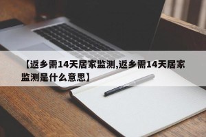 【返乡需14天居家监测,返乡需14天居家监测是什么意思】