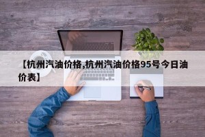 【杭州汽油价格,杭州汽油价格95号今日油价表】