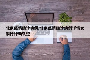 北京疫情确诊病例/北京疫情确诊病例详情女银行行动轨迹