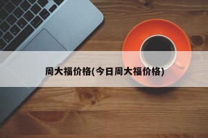 周大福价格(今日周大福价格)