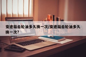 变速箱齿轮油多久换一次/变速箱齿轮油多久换一次?