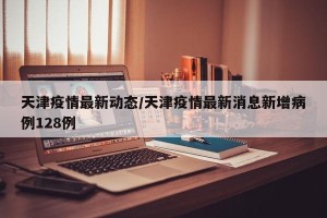 天津疫情最新动态/天津疫情最新消息新增病例128例