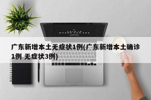 广东新增本土无症状1例(广东新增本土确诊1例 无症状3例)
