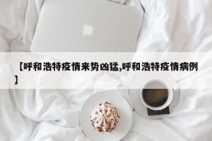 【呼和浩特疫情来势凶猛,呼和浩特疫情病例】